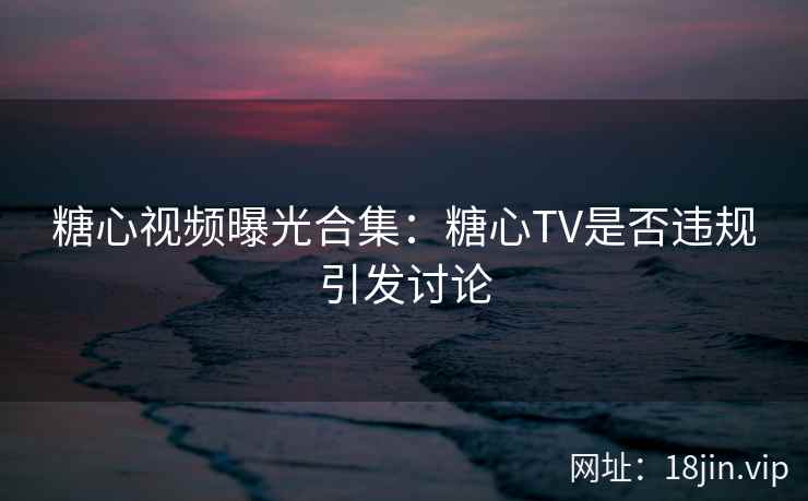 糖心视频曝光合集：糖心TV是否违规引发讨论