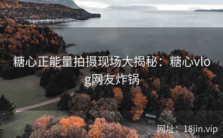 糖心正能量拍摄现场大揭秘：糖心vlog网友炸锅