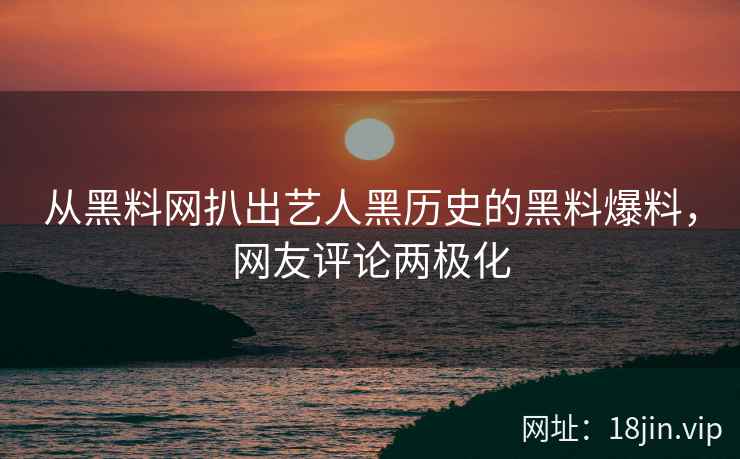 从黑料网扒出艺人黑历史的黑料爆料，网友评论两极化