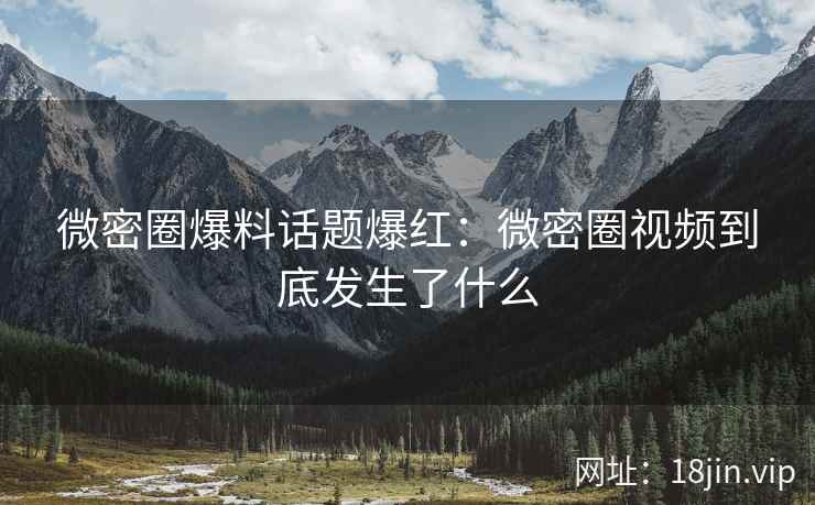 微密圈爆料话题爆红：微密圈视频到底发生了什么
