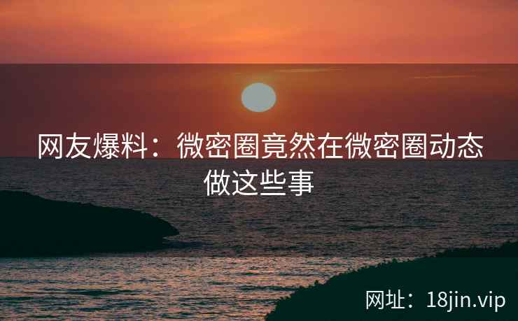 网友爆料：微密圈竟然在微密圈动态做这些事