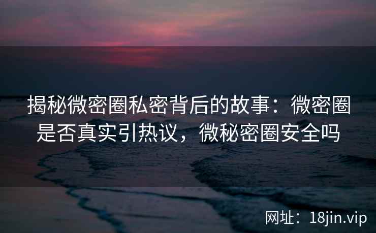 揭秘微密圈私密背后的故事：微密圈是否真实引热议，微秘密圈安全吗