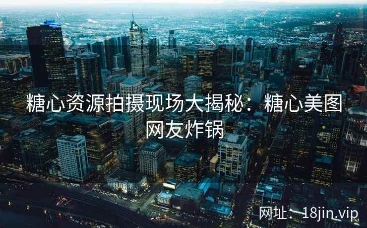 糖心资源拍摄现场大揭秘：糖心美图网友炸锅