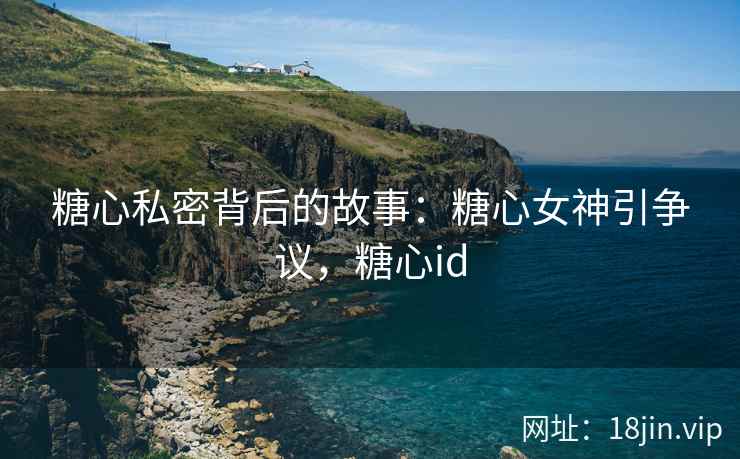 糖心私密背后的故事：糖心女神引争议，糖心id