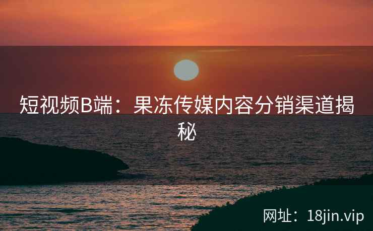 短视频B端：果冻传媒内容分销渠道揭秘