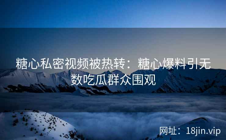 糖心私密视频被热转：糖心爆料引无数吃瓜群众围观