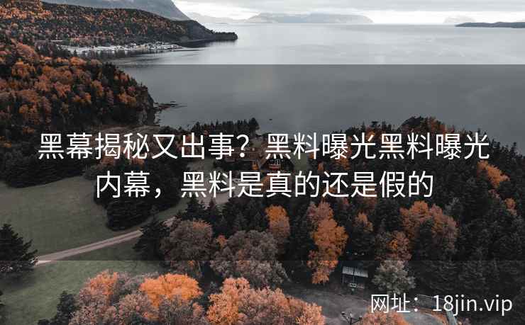 黑幕揭秘又出事？黑料曝光黑料曝光内幕，黑料是真的还是假的