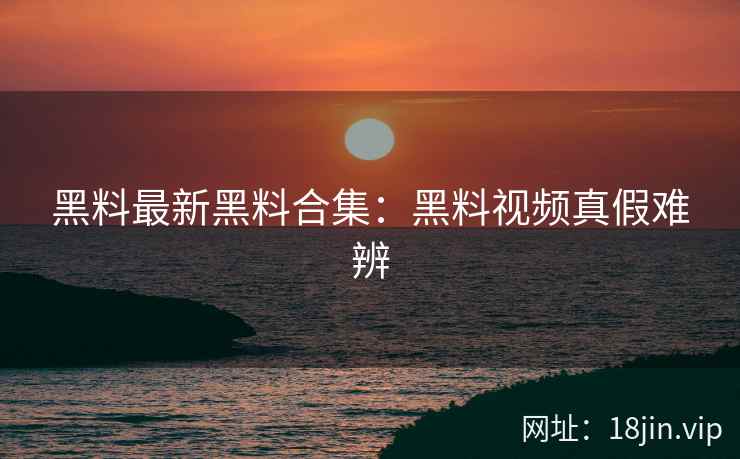 黑料最新黑料合集：黑料视频真假难辨