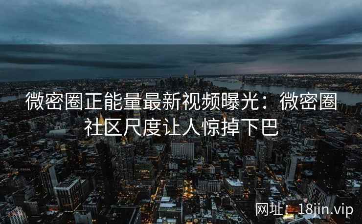 微密圈正能量最新视频曝光：微密圈社区尺度让人惊掉下巴