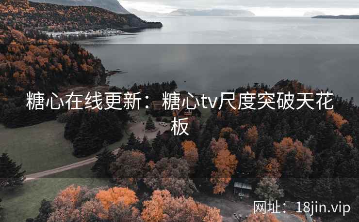 糖心在线更新：糖心tv尺度突破天花板