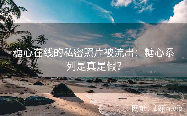 糖心在线的私密照片被流出：糖心系列是真是假？
