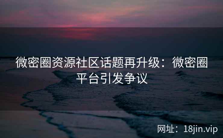 微密圈资源社区话题再升级：微密圈平台引发争议