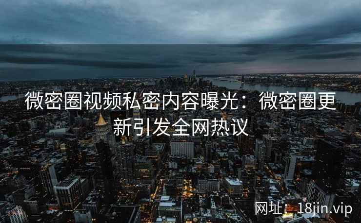 微密圈视频私密内容曝光：微密圈更新引发全网热议