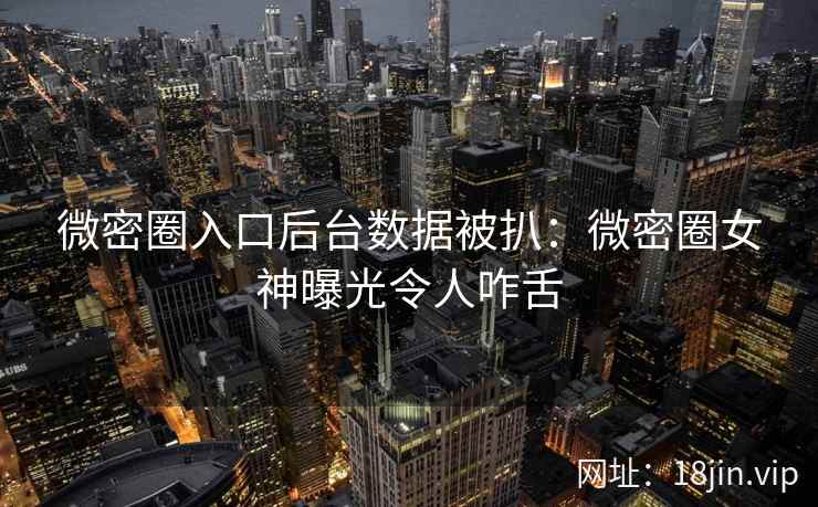 微密圈入口后台数据被扒：微密圈女神曝光令人咋舌