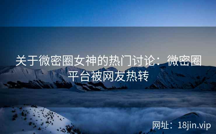 关于微密圈女神的热门讨论：微密圈平台被网友热转