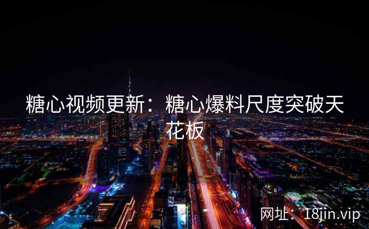 糖心视频更新：糖心爆料尺度突破天花板