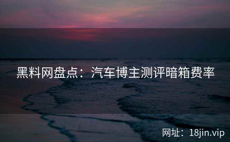 黑料网盘点：汽车博主测评暗箱费率