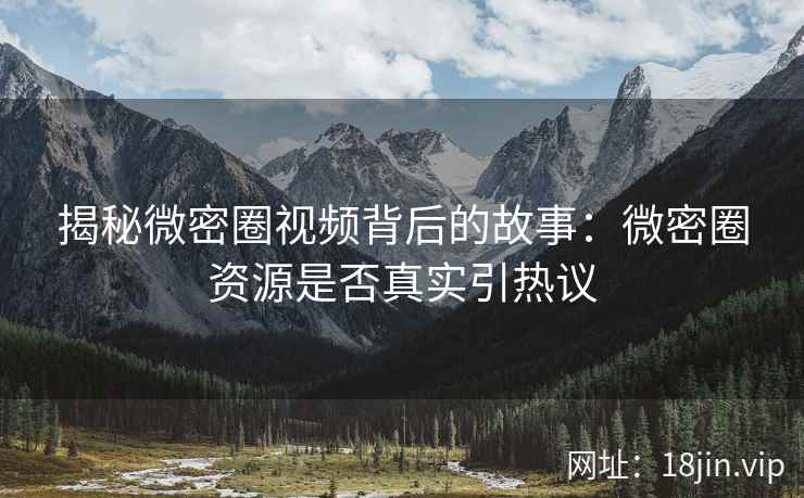 揭秘微密圈视频背后的故事：微密圈资源是否真实引热议