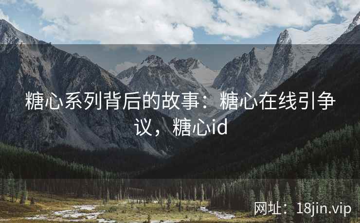 糖心系列背后的故事：糖心在线引争议，糖心id