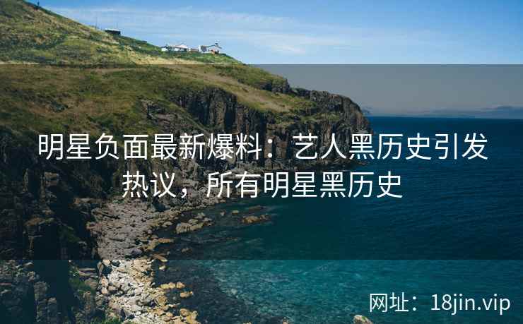 明星负面最新爆料：艺人黑历史引发热议，所有明星黑历史