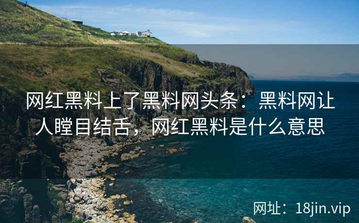 网红黑料上了黑料网头条：黑料网让人瞠目结舌，网红黑料是什么意思