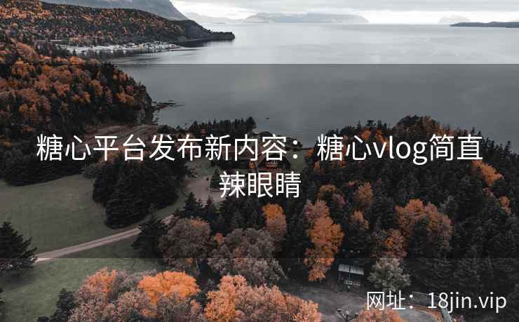 糖心平台发布新内容：糖心vlog简直辣眼睛