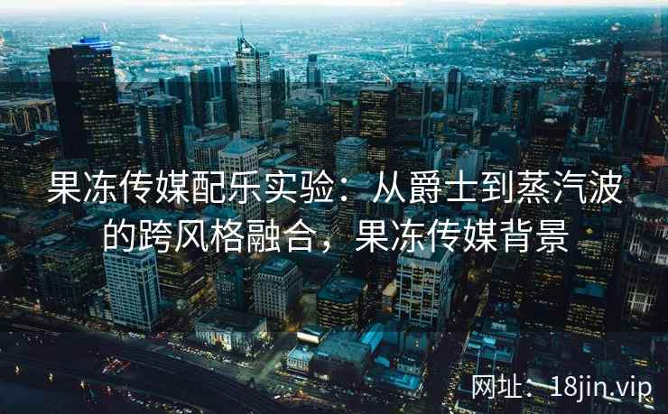 果冻传媒配乐实验：从爵士到蒸汽波的跨风格融合，果冻传媒背景