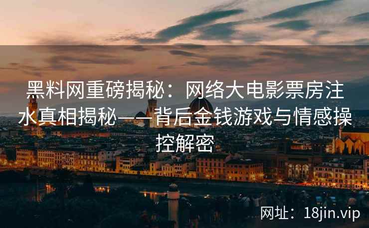 黑料网重磅揭秘：网络大电影票房注水真相揭秘——背后金钱游戏与情感操控解密