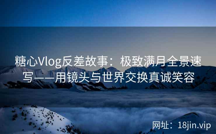 糖心Vlog反差故事：极致满月全景速写——用镜头与世界交换真诚笑容