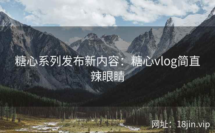 糖心系列发布新内容：糖心vlog简直辣眼睛