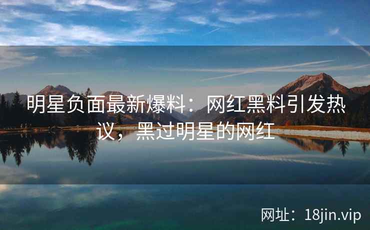 明星负面最新爆料：网红黑料引发热议，黑过明星的网红