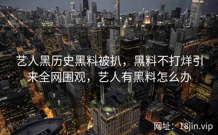 艺人黑历史黑料被扒，黑料不打烊引来全网围观，艺人有黑料怎么办