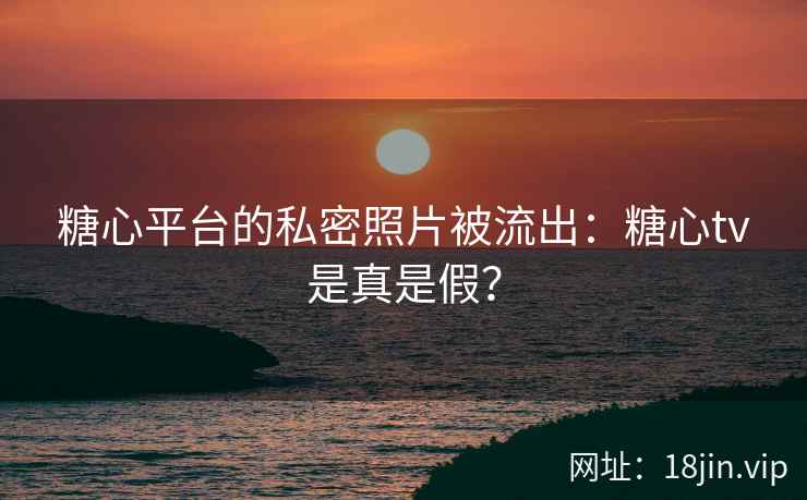 糖心平台的私密照片被流出：糖心tv是真是假？