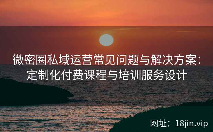 微密圈私域运营常见问题与解决方案：定制化付费课程与培训服务设计