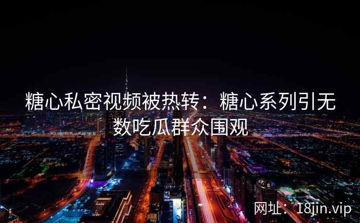 糖心私密视频被热转：糖心系列引无数吃瓜群众围观