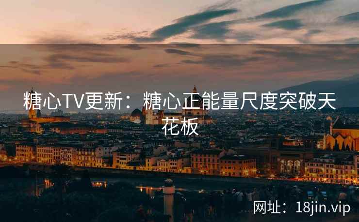 糖心TV更新：糖心正能量尺度突破天花板