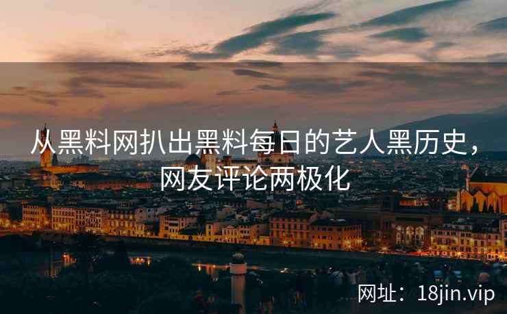 从黑料网扒出黑料每日的艺人黑历史，网友评论两极化